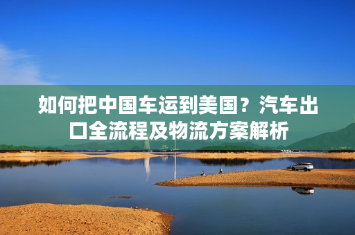 如何把中国车运到美国？汽车出口全流程及物流方案解析