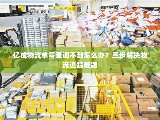 亿成物流单号查询不到怎么办?三步解决物流追踪难题 亿成物流单号查询不到怎么办?三步解决物流追踪难题