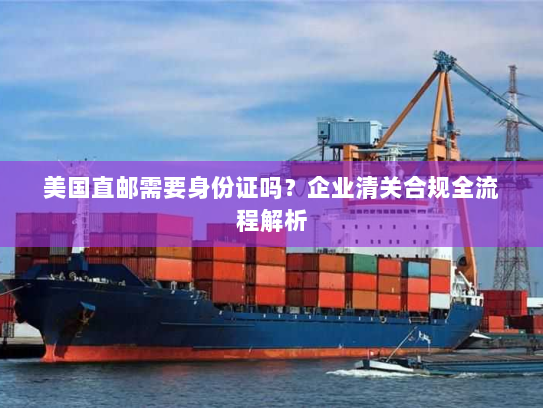 美国直邮需要身份证吗？企业清关合规全流程解析