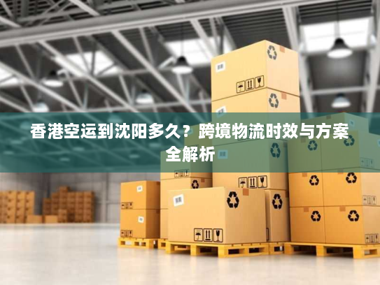 香港空运到沈阳多久?跨境物流时效与方案全解析 香港空运到沈阳多久?跨境物流时效与方案全解析