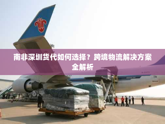 南非深圳货代如何选择?跨境物流解决方案全解析 南非深圳货代如何选择?跨境物流解决方案全解析
