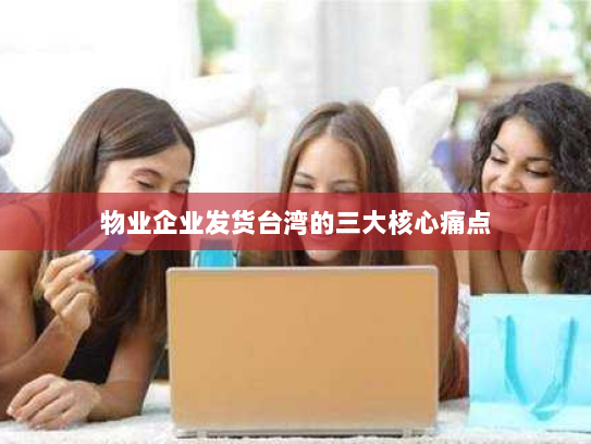 物业企业发货台湾的三大核心痛点