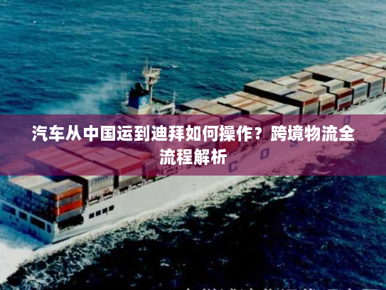 汽车从中国运到迪拜如何操作?跨境物流全流程解析 汽车从中国运到迪拜如何操作?跨境物流全流程解析