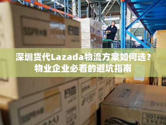 深圳货代Lazada物流方案如何选？物业企业必看的避坑指南