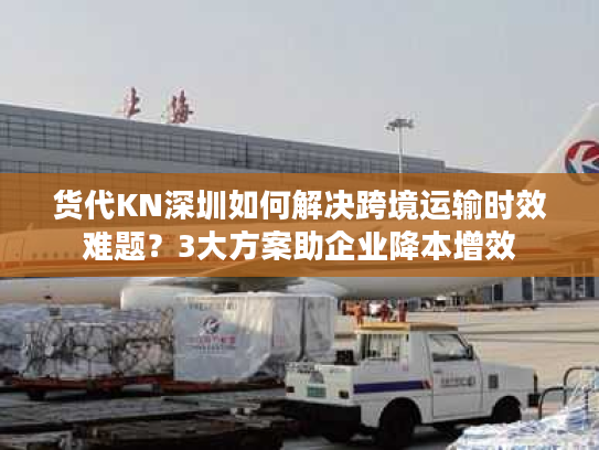 货代KN深圳如何解决跨境运输时效难题？3大方案助企业降本增效