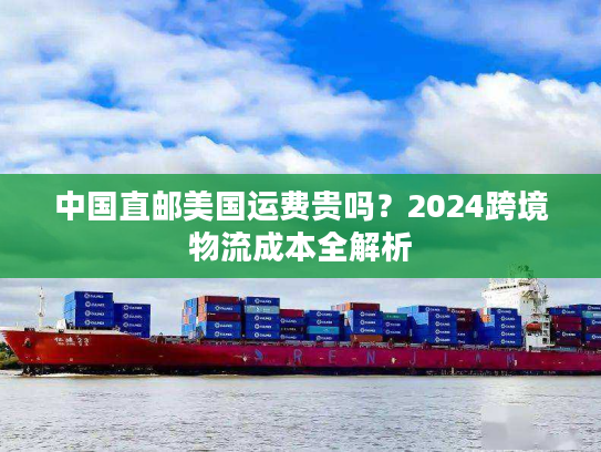 中国直邮美国运费贵吗?2024跨境物流成本全解析 中国直邮美国运费贵吗?2024跨境物流成本全解析