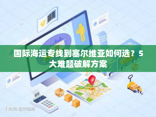 国际海运专线到塞尔维亚如何选？5大难题破解方案