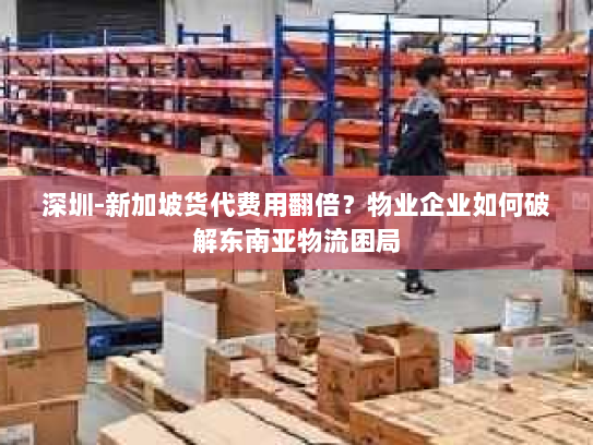 深圳-新加坡货代费用翻倍？物业企业如何破解东南亚物流困局