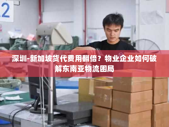 深圳-新加坡货代费用翻倍？物业企业如何破解东南亚物流困局
