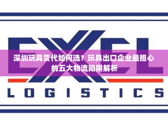 深圳玩具货代如何选?玩具出口企业最担心的五大物流陷阱解析 深圳玩具货代如何选?玩具出口企业最担心的五大物流陷阱解析