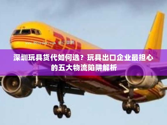 深圳玩具货代如何选?玩具出口企业最担心的五大物流陷阱解析 深圳玩具货代如何选?玩具出口企业最担心的五大物流陷阱解析