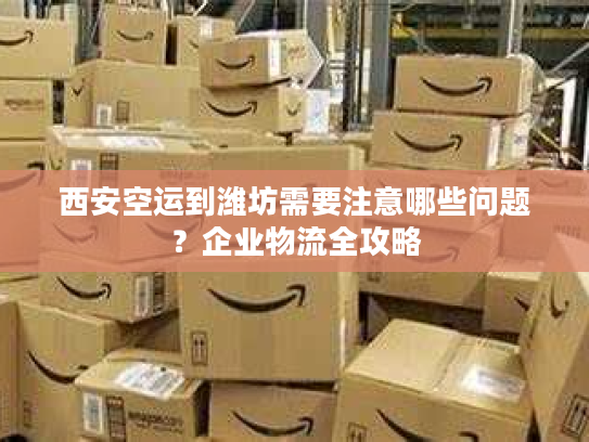 西安空运到潍坊需要注意哪些问题？企业物流全攻略