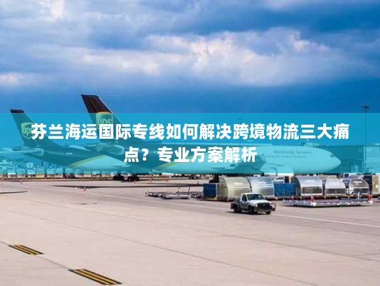 芬兰海运国际专线如何解决跨境物流三大痛点?专业方案解析 芬兰海运国际专线如何解决跨境物流三大痛点?专业方案解析