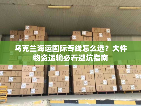 乌克兰海运国际专线怎么选？大件物资运输必看避坑指南