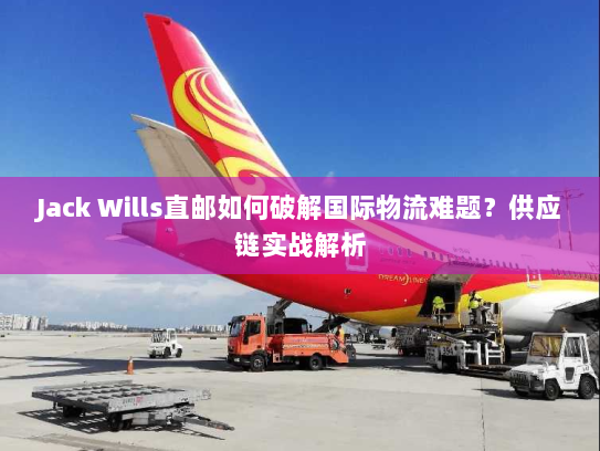 Jack Wills直邮如何破解国际物流难题?供应链实战解析 Jack Wills直邮如何破解国际物流难题?供应链实战解析