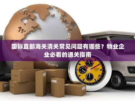 国际直邮海关清关常见问题有哪些？物业企业必看的通关指南