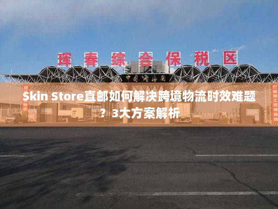 Skin Store直邮如何解决跨境物流时效难题?3大方案解析 Skin Store直邮如何解决跨境物流时效难题?3大方案解析