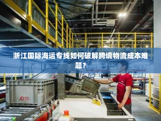 浙江国际海运专线如何破解跨境物流成本难题? 浙江国际海运专线如何破解跨境物流成本难题?