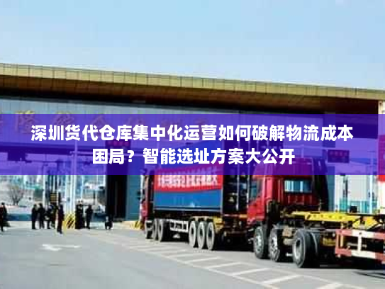 深圳货代仓库集中化运营如何破解物流成本困局?智能选址方案大公开 深圳货代仓库集中化运营如何破解物流成本困局?智能选址方案大公开