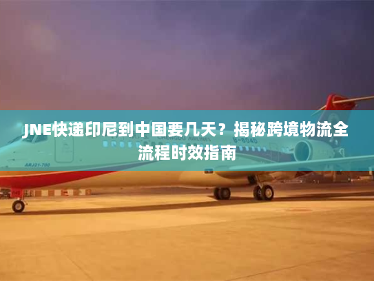 JNE快递印尼到中国要几天？揭秘跨境物流全流程时效指南