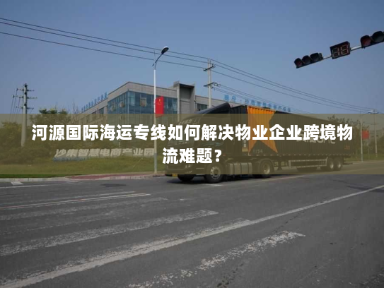 河源国际海运专线如何解决物业企业跨境物流难题？
