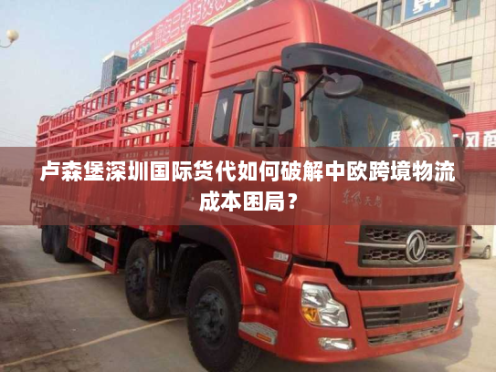 卢森堡深圳国际货代如何破解中欧跨境物流成本困局？