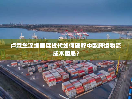 卢森堡深圳国际货代如何破解中欧跨境物流成本困局？