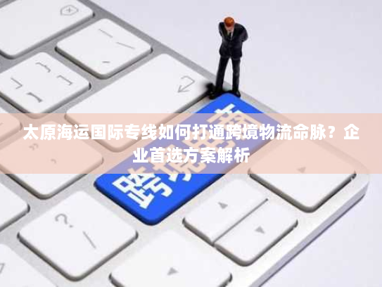 太原海运国际专线如何打通跨境物流命脉?企业首选方案解析 太原海运国际专线如何打通跨境物流命脉?企业首选方案解析