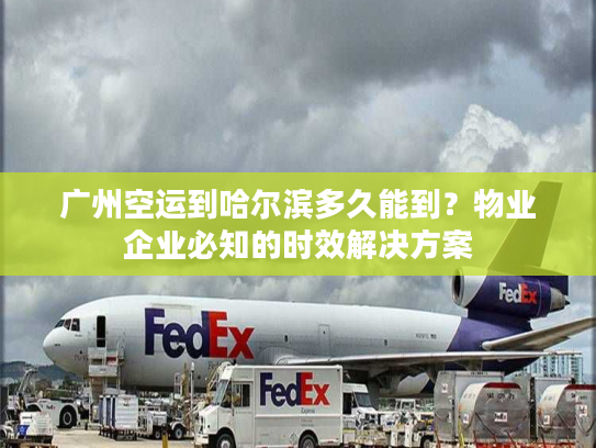 广州空运到哈尔滨多久能到？物业企业必知的时效解决方案
