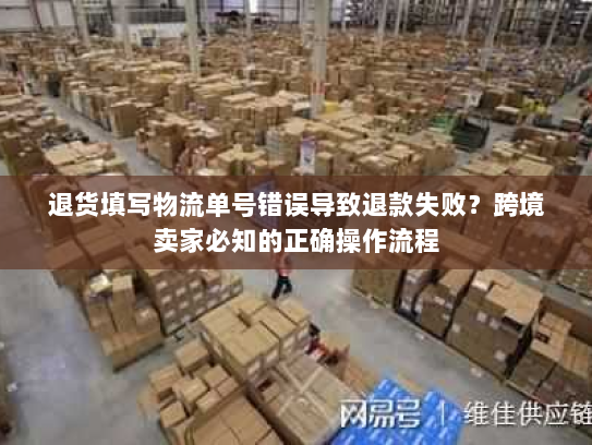 退货填写物流单号错误导致退款失败？跨境卖家必知的正确操作流程