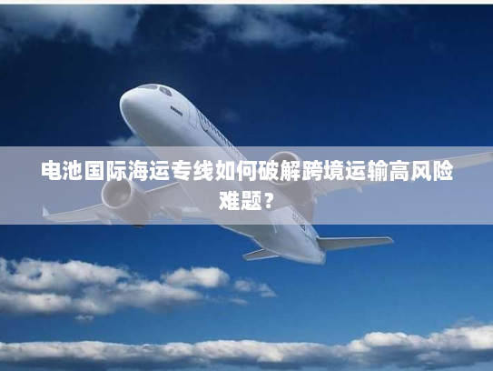 电池国际海运专线如何破解跨境运输高风险难题? 电池国际海运专线如何破解跨境运输高风险难题?