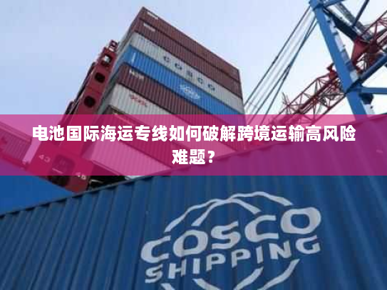 电池国际海运专线如何破解跨境运输高风险难题? 电池国际海运专线如何破解跨境运输高风险难题?