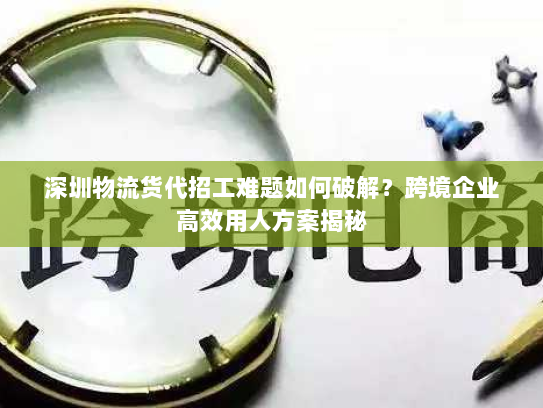 深圳物流货代招工难题如何破解？跨境企业高效用人方案揭秘