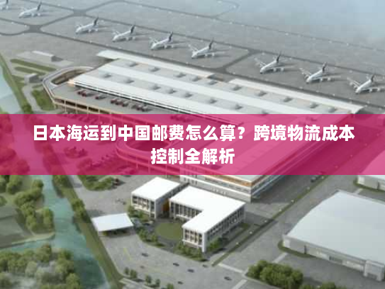 日本海运到中国邮费怎么算？跨境物流成本控制全解析