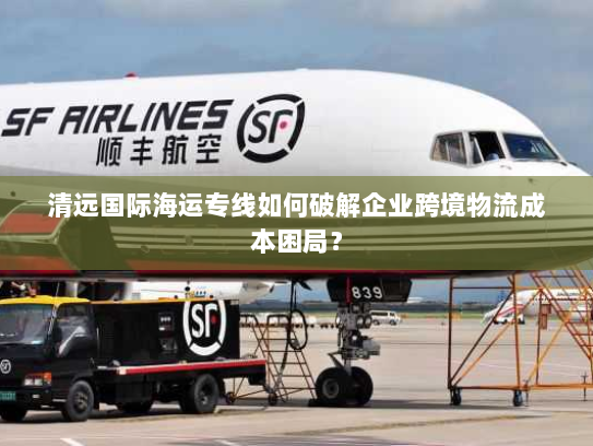 清远国际海运专线如何破解企业跨境物流成本困局? 清远国际海运专线如何破解企业跨境物流成本困局?