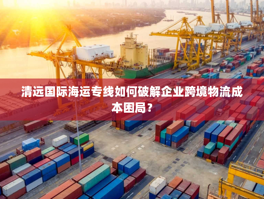清远国际海运专线如何破解企业跨境物流成本困局? 清远国际海运专线如何破解企业跨境物流成本困局?