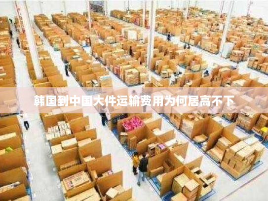 韩国到中国大件运输费用为何居高不下 韩国到中国大件运输费用为何居高不下