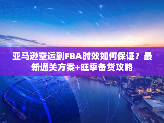 亚马逊空运到FBA时效如何保证？最新通关方案+旺季备货攻略