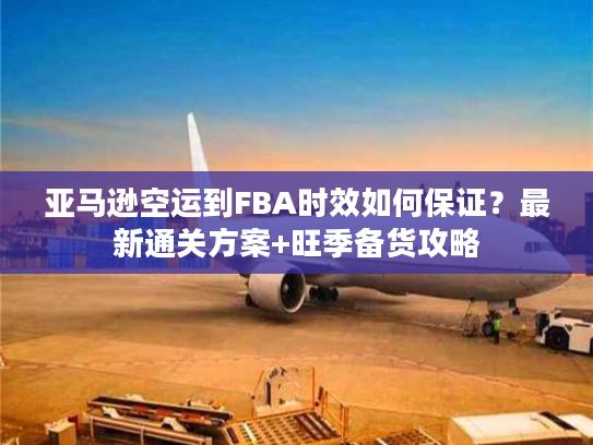 亚马逊空运到FBA时效如何保证？最新通关方案+旺季备货攻略