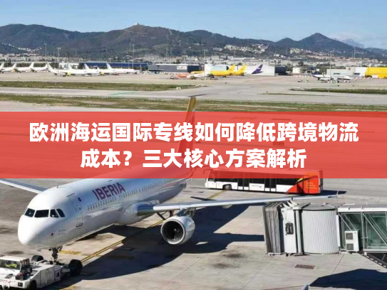 欧洲海运国际专线如何降低跨境物流成本？三大核心方案解析