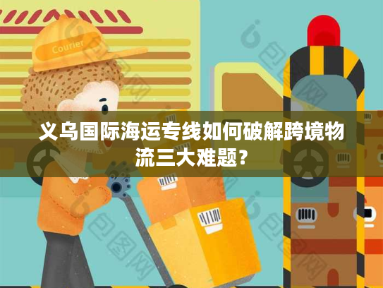 义乌国际海运专线如何破解跨境物流三大难题？