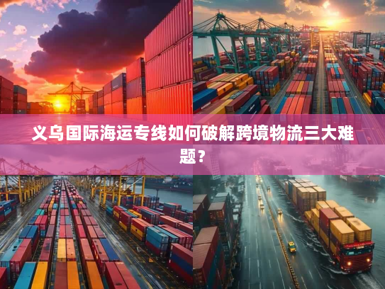 义乌国际海运专线如何破解跨境物流三大难题? 义乌国际海运专线如何破解跨境物流三大难题?