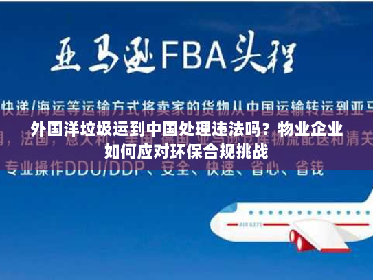 外国洋垃圾运到中国处理违法吗?物业企业如何应对环保合规挑战 外国洋垃圾运到中国处理违法吗?物业企业如何应对环保合规挑战