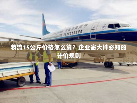 物流15公斤价格怎么算?企业寄大件必知的计价规则 物流15公斤价格怎么算?企业寄大件必知的计价规则