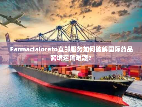 Farmacialoreto直邮服务如何破解国际药品跨境运输难题? Farmacialoreto直邮服务如何破解国际药品跨境运输难题?