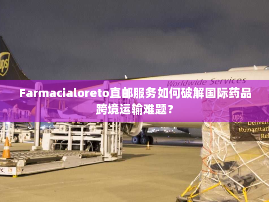 Farmacialoreto直邮服务如何破解国际药品跨境运输难题? Farmacialoreto直邮服务如何破解国际药品跨境运输难题?