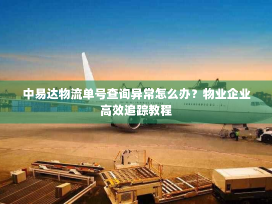 中易达物流单号查询异常怎么办？物业企业高效追踪教程