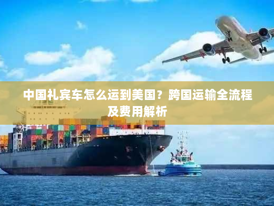 中国礼宾车怎么运到美国?跨国运输全流程及费用解析 中国礼宾车怎么运到美国?跨国运输全流程及费用解析