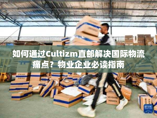 如何通过Cultizm直邮解决国际物流痛点？物业企业必读指南