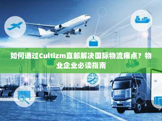 如何通过Cultizm直邮解决国际物流痛点?物业企业必读指南 如何通过Cultizm直邮解决国际物流痛点?物业企业必读指南